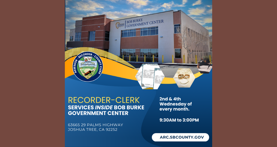 This poster advertises San Bernardino County Assessor-Recorder-Clerk services being offered in Joshua Tree. It includes a picture of the Bob Burke Government Center, the official logo for the San Bernardino County Assessor-Recorder-Clerk, a picture of documents, a picture of wedding rings, and the following words: RECORDER-CLERK SERVICES INSIDE BOB BURKE GOVERNMENT CENTER 63665 29 PALMS HIGHWAY JOSHUA TREE, CA 92252 2nd & 4th Wednesday of every month. 9:30 AM to 3:00 PM ARC.SBCOUNTY.GOV